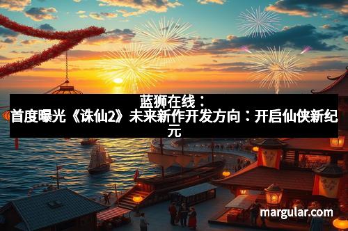 蓝狮在线：首度曝光《诛仙2》未来新作开发方向：开启仙侠新纪元